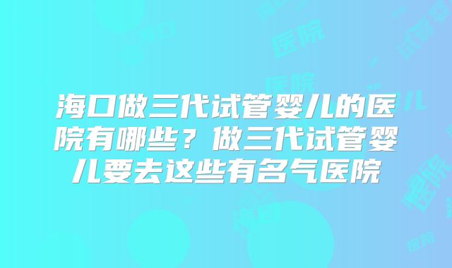 海口做三代试管婴儿的医院有哪些？做三代试管婴儿要去这些有名气医院