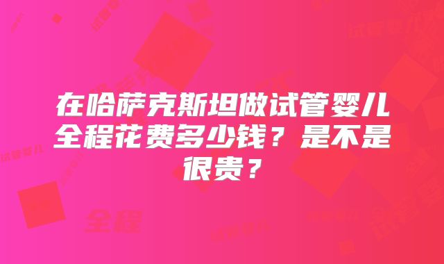在哈萨克斯坦做试管婴儿全程花费多少钱？是不是很贵？