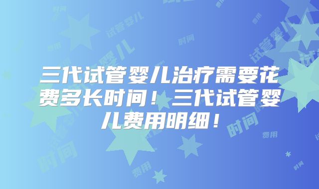 三代试管婴儿治疗需要花费多长时间！三代试管婴儿费用明细！