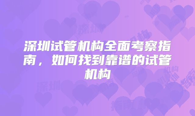 深圳试管机构全面考察指南，如何找到靠谱的试管机构