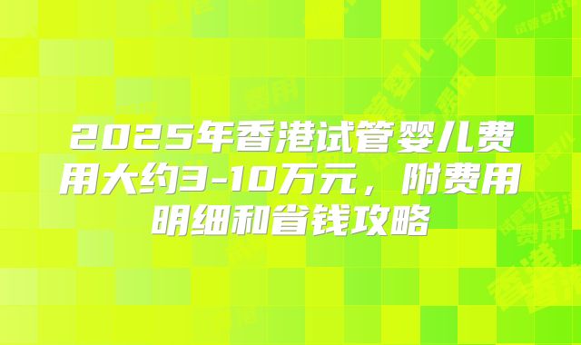 2025年香港试管婴儿费用大约3-10万元，附费用明细和省钱攻略