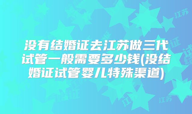 没有结婚证去江苏做三代试管一般需要多少钱(没结婚证试管婴儿特殊渠道)