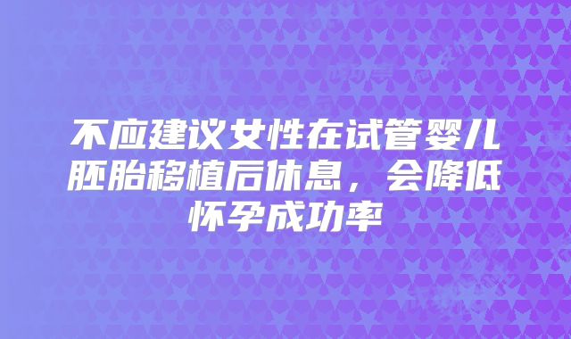 不应建议女性在试管婴儿胚胎移植后休息，会降低怀孕成功率