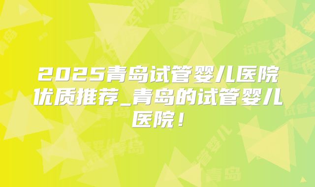 2025青岛试管婴儿医院优质推荐_青岛的试管婴儿医院！