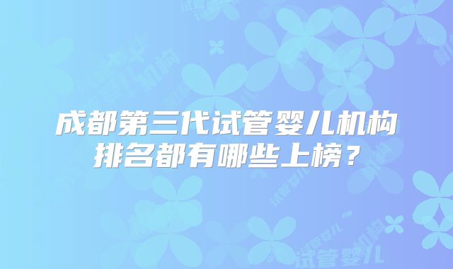 成都第三代试管婴儿机构排名都有哪些上榜?