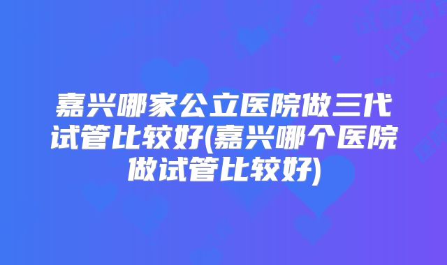 嘉兴哪家公立医院做三代试管比较好(嘉兴哪个医院做试管比较好)
