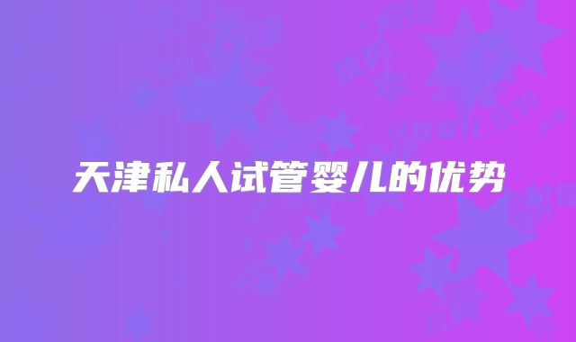 天津私人试管婴儿的优势