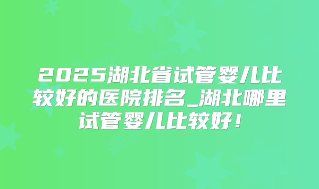2025湖北省试管婴儿比较好的医院排名_湖北哪里试管婴儿比较好！