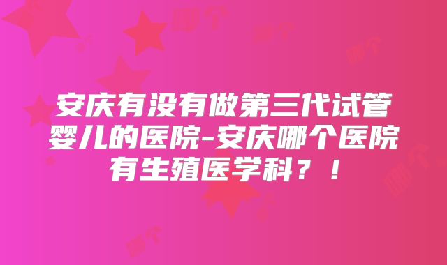安庆有没有做第三代试管婴儿的医院-安庆哪个医院有生殖医学科？！