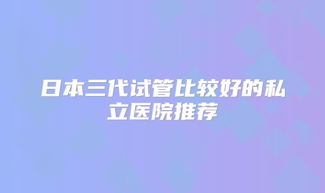 日本三代试管比较好的私立医院推荐