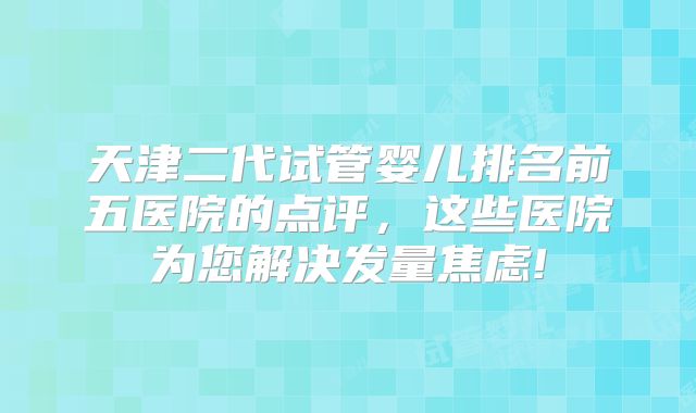 天津二代试管婴儿排名前五医院的点评，这些医院为您解决发量焦虑!