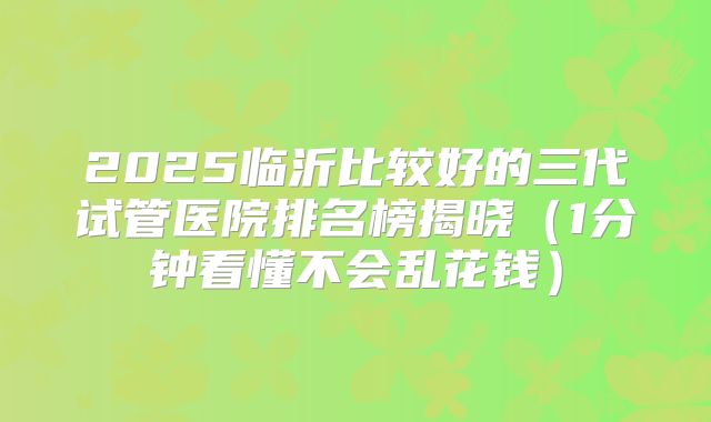2025临沂比较好的三代试管医院排名榜揭晓（1分钟看懂不会乱花钱）