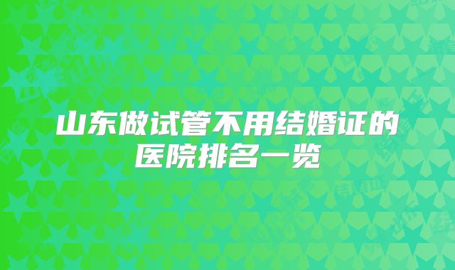 山东做试管不用结婚证的医院排名一览