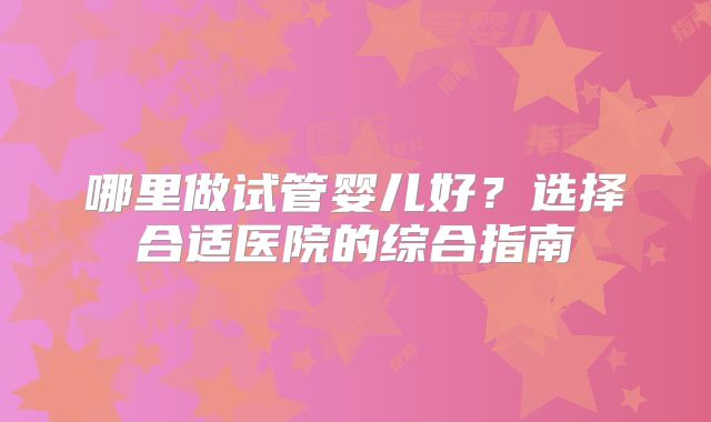 哪里做试管婴儿好？选择合适医院的综合指南