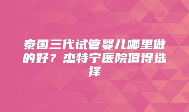 泰国三代试管婴儿哪里做的好？杰特宁医院值得选择