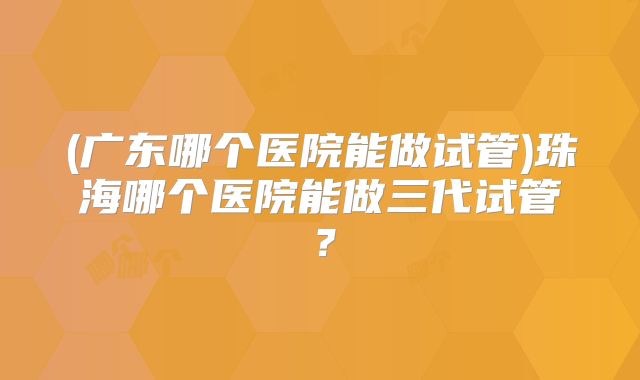 (广东哪个医院能做试管)珠海哪个医院能做三代试管？