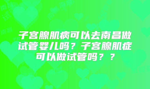 子宫腺肌病可以去南昌做试管婴儿吗？子宫腺肌症可以做试管吗？？