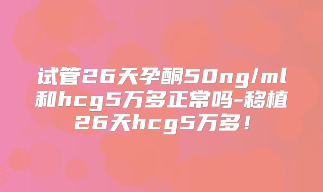 试管26天孕酮50ng/ml和hcg5万多正常吗-移植26天hcg5万多！