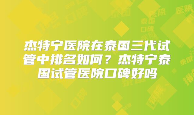 杰特宁医院在泰国三代试管中排名如何？杰特宁泰国试管医院口碑好吗