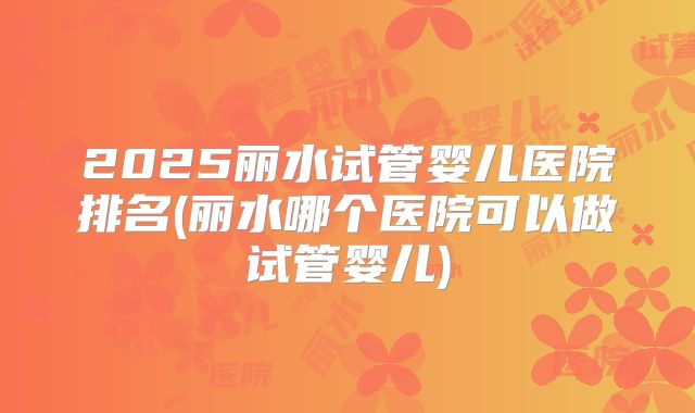 2025丽水试管婴儿医院排名(丽水哪个医院可以做试管婴儿)