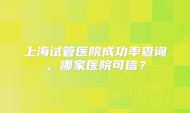 上海试管医院成功率查询，哪家医院可信？