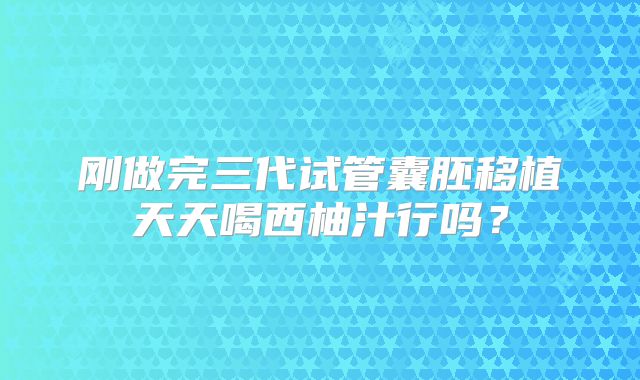 刚做完三代试管囊胚移植天天喝西柚汁行吗?