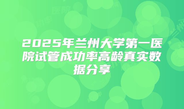 2025年兰州大学第一医院试管成功率高龄真实数据分享