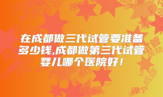在成都做三代试管要准备多少钱,成都做第三代试管婴儿哪个医院好！