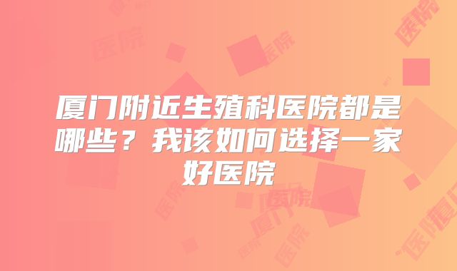 厦门附近生殖科医院都是哪些？我该如何选择一家好医院