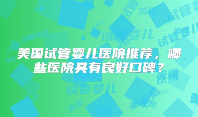 美国试管婴儿医院推荐，哪些医院具有良好口碑？
