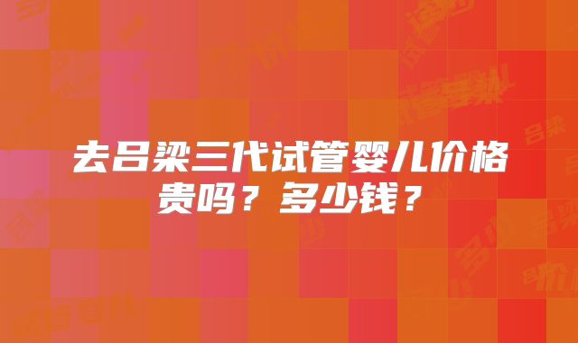 去吕梁三代试管婴儿价格贵吗？多少钱？