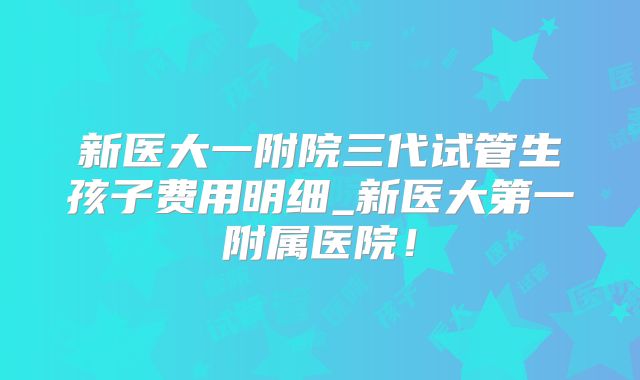 新医大一附院三代试管生孩子费用明细_新医大第一附属医院！