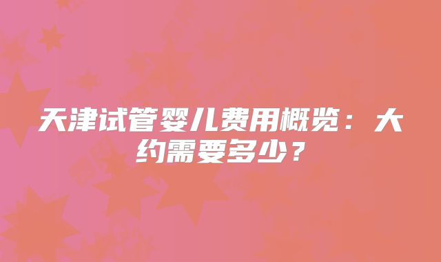 天津试管婴儿费用概览:大约需要多少?