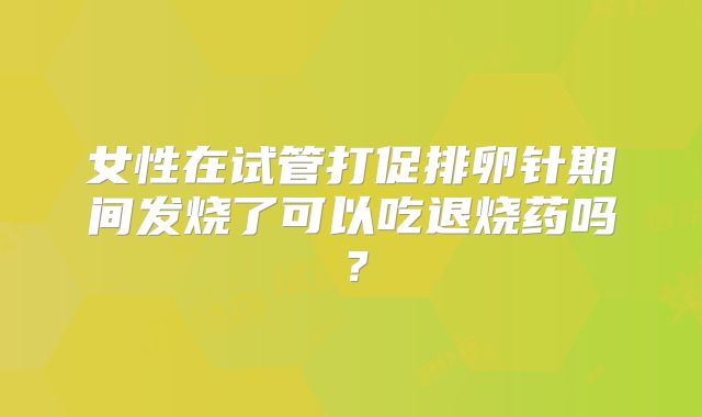 女性在试管打促排卵针期间发烧了可以吃退烧药吗?