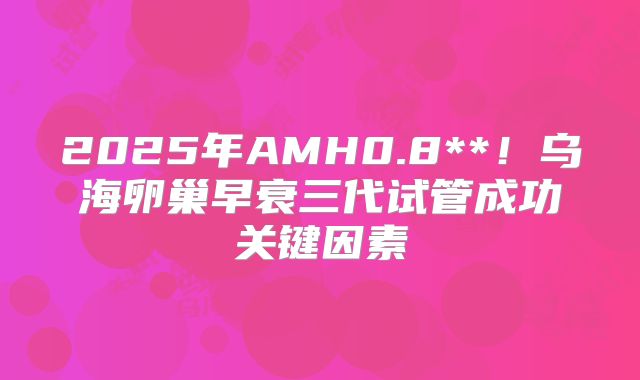 2025年AMH0.8**！乌海卵巢早衰三代试管成功关键因素
