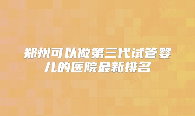 郑州可以做第三代试管婴儿的医院最新排名