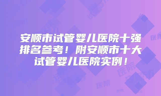 安顺市试管婴儿医院十强排名参考！附安顺市十大试管婴儿医院实例！