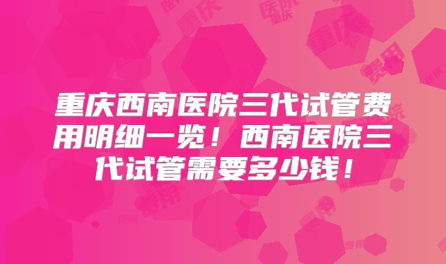 重庆西南医院三代试管费用明细一览!西南医院三代试管需要多少钱!