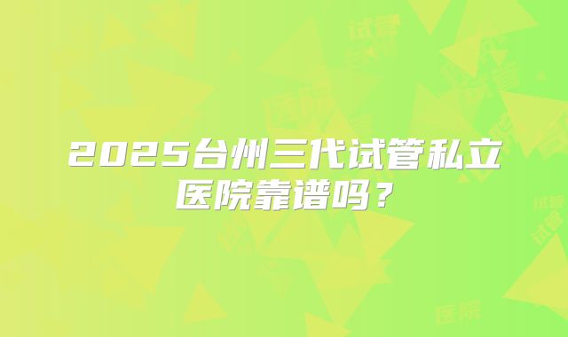 2025台州三代试管私立医院靠谱吗？