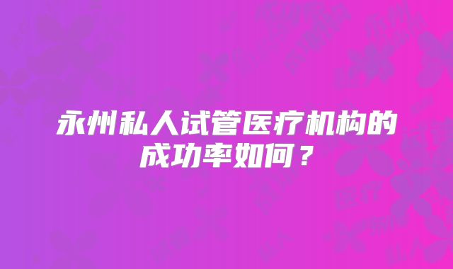 永州私人试管医疗机构的成功率如何?