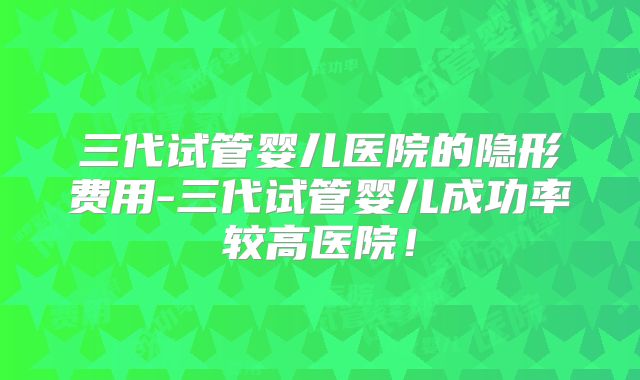 三代试管婴儿医院的隐形费用-三代试管婴儿成功率较高医院！