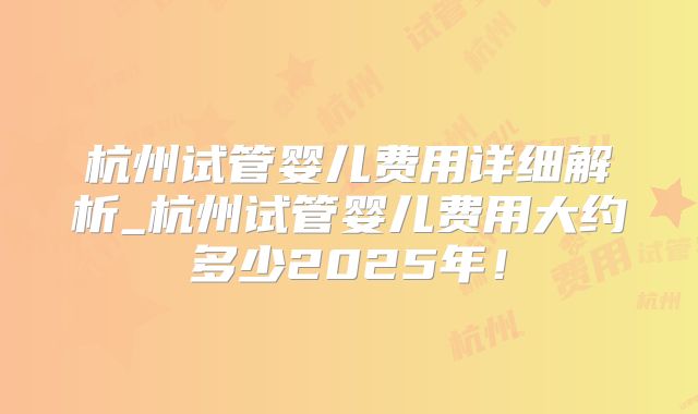 杭州试管婴儿费用详细解析_杭州试管婴儿费用大约多少2025年！