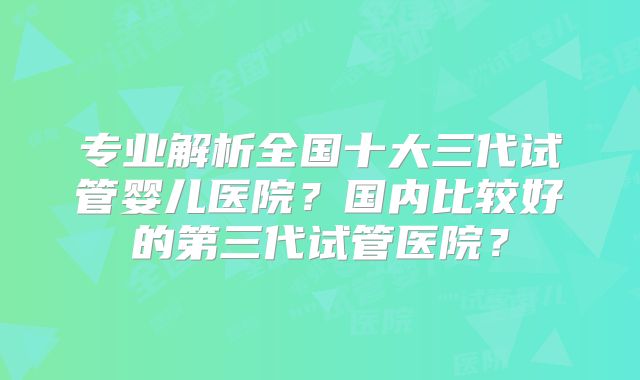 专业解析全国十大三代试管婴儿医院？国内比较好的第三代试管医院？