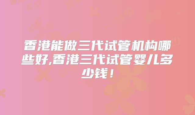 香港能做三代试管机构哪些好,香港三代试管婴儿多少钱！