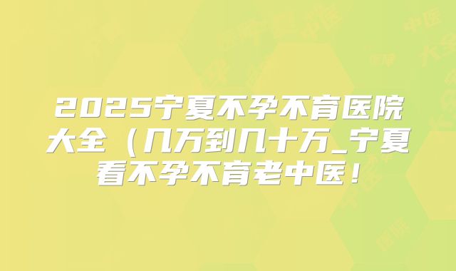 2025宁夏不孕不育医院大全（几万到几十万_宁夏看不孕不育老中医！