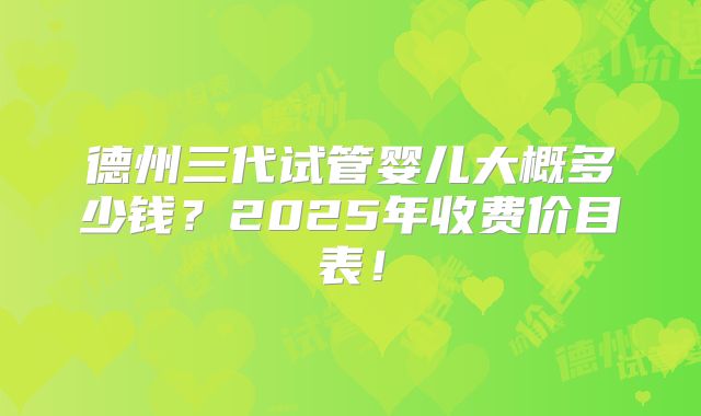 德州三代试管婴儿大概多少钱？2025年收费价目表！