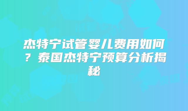 杰特宁试管婴儿费用如何？泰国杰特宁预算分析揭秘