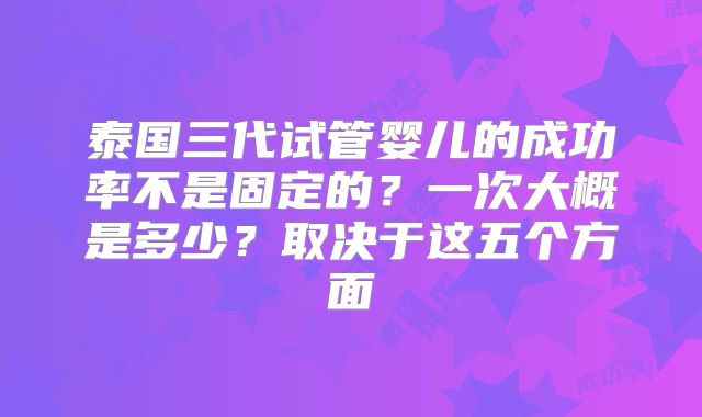 泰国三代试管婴儿的成功率不是固定的？一次大概是多少？取决于这五个方面