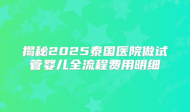 揭秘2025泰国医院做试管婴儿全流程费用明细