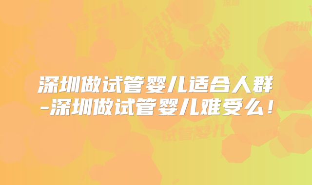 深圳做试管婴儿适合人群-深圳做试管婴儿难受么！